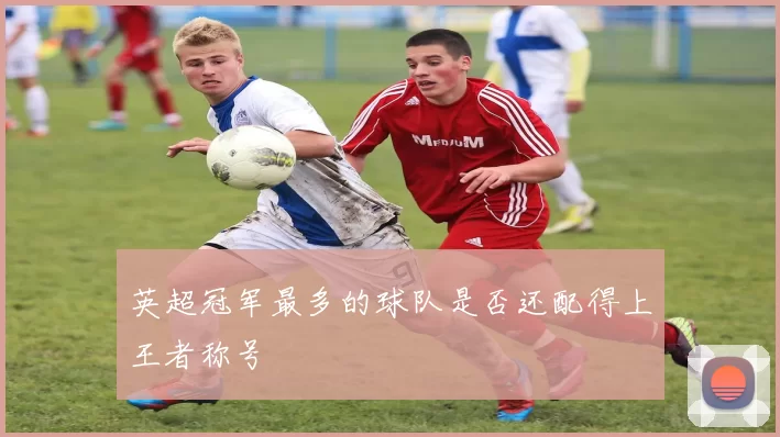 英超冠军最多的球队是否还配得上王者称号