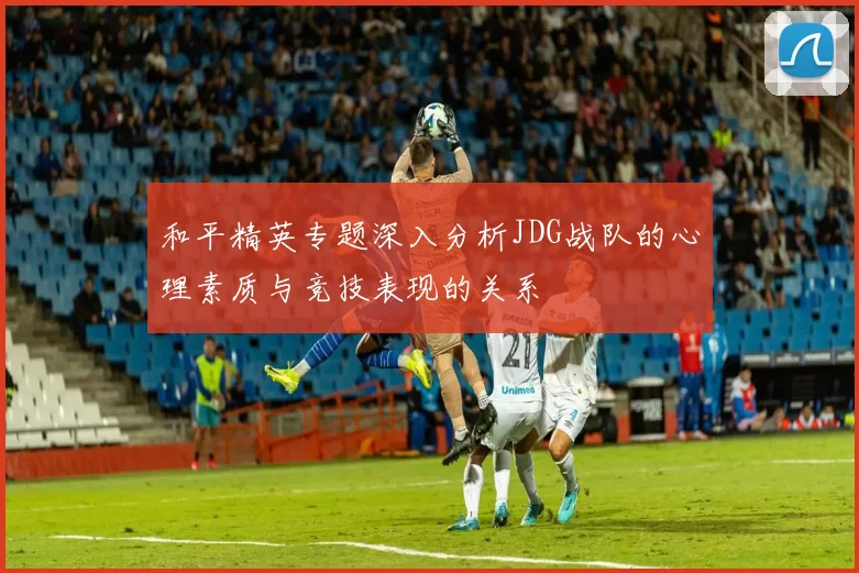 和平精英专题深入分析JDG战队的心理素质与竞技表现的关系