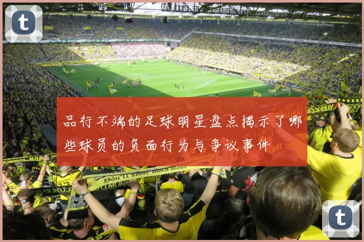 品行不端的足球明星盘点揭示了哪些球员的负面行为与争议事件