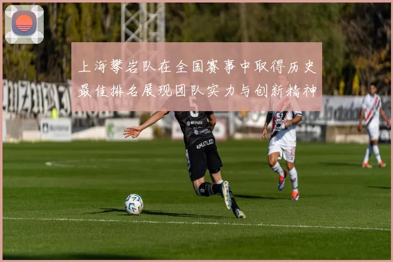上海攀岩队在全国赛事中取得历史最佳排名展现团队实力与创新精神
