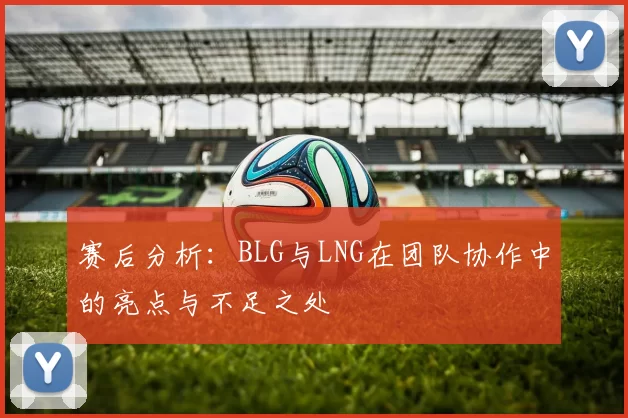 赛后分析：BLG与LNG在团队协作中的亮点与不足之处