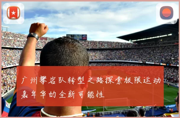 广州攀岩队转型之路探索极限运动嘉年华的全新可能性