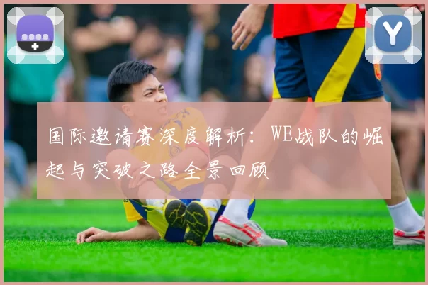 国际邀请赛深度解析：WE战队的崛起与突破之路全景回顾
