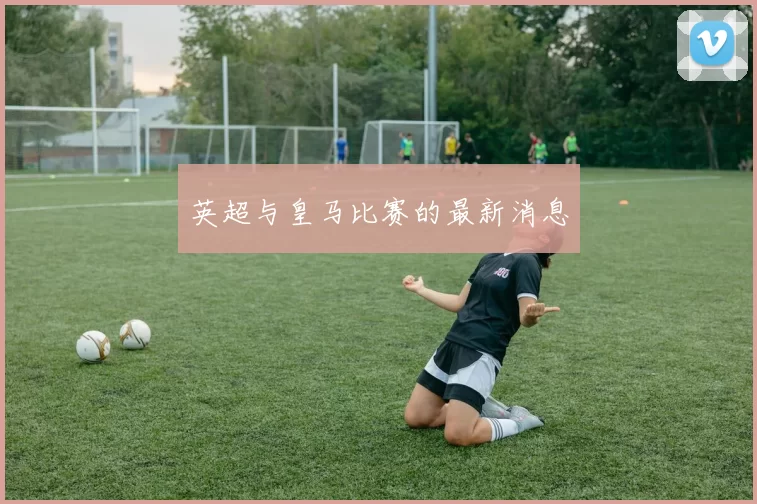 英超与皇马比赛的最新消息