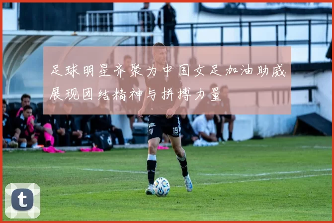 足球明星齐聚为中国女足加油助威展现团结精神与拼搏力量