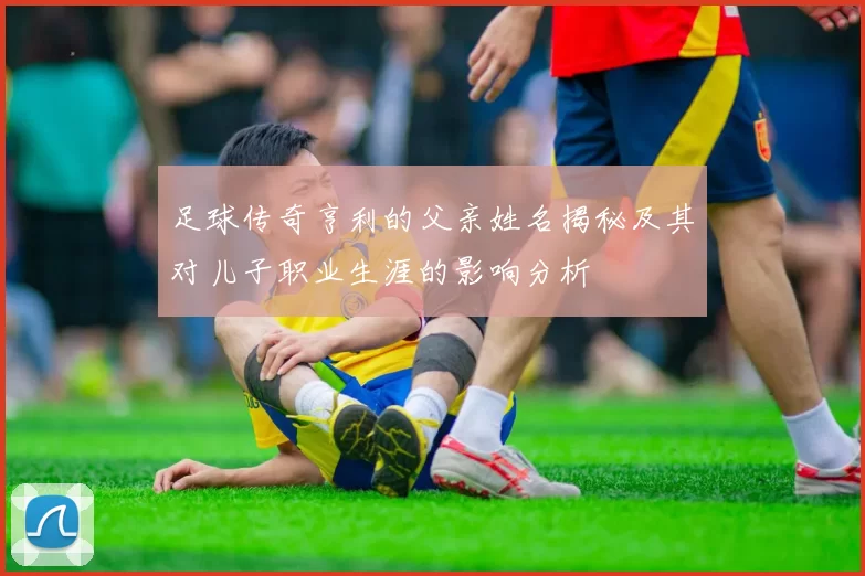 足球传奇亨利的父亲姓名揭秘及其对儿子职业生涯的影响分析