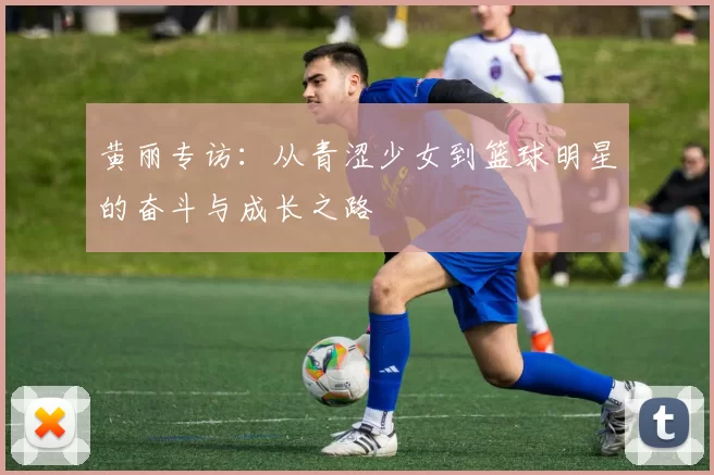 黄丽专访：从青涩少女到篮球明星的奋斗与成长之路