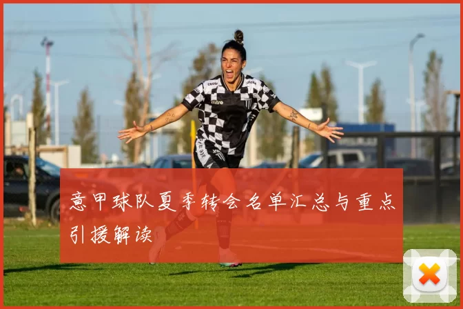 意甲球队夏季转会名单汇总与重点引援解读