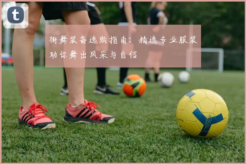 街舞装备选购指南：精选专业服装助你舞出风采与自信