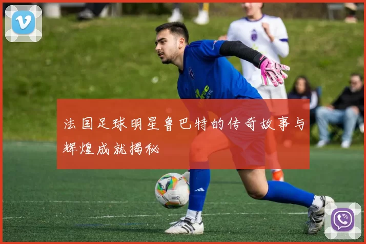 法国足球明星鲁巴特的传奇故事与辉煌成就揭秘