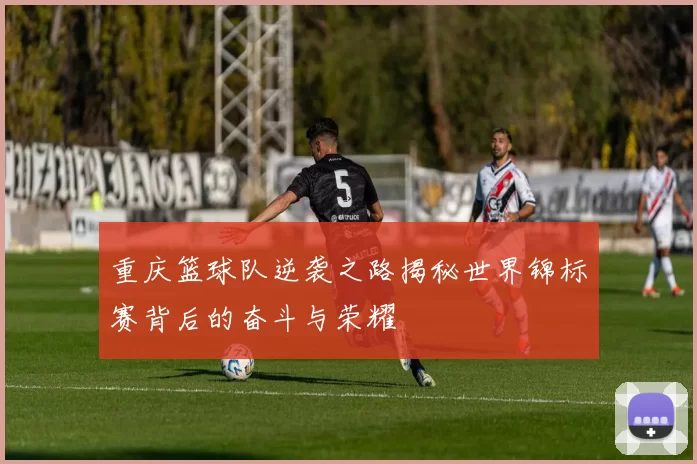 重庆篮球队逆袭之路揭秘世界锦标赛背后的奋斗与荣耀