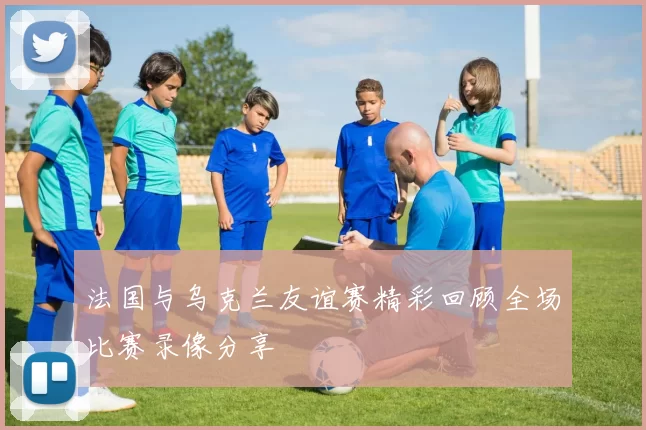 法国与乌克兰友谊赛精彩回顾全场比赛录像分享