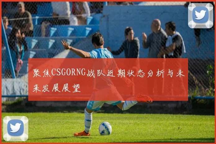 聚焦CSGORNG战队近期状态分析与未来发展展望