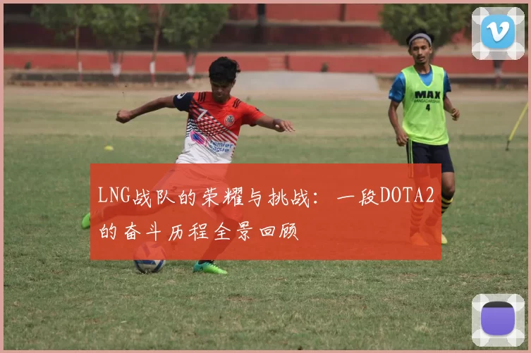 LNG战队的荣耀与挑战：一段DOTA2的奋斗历程全景回顾
