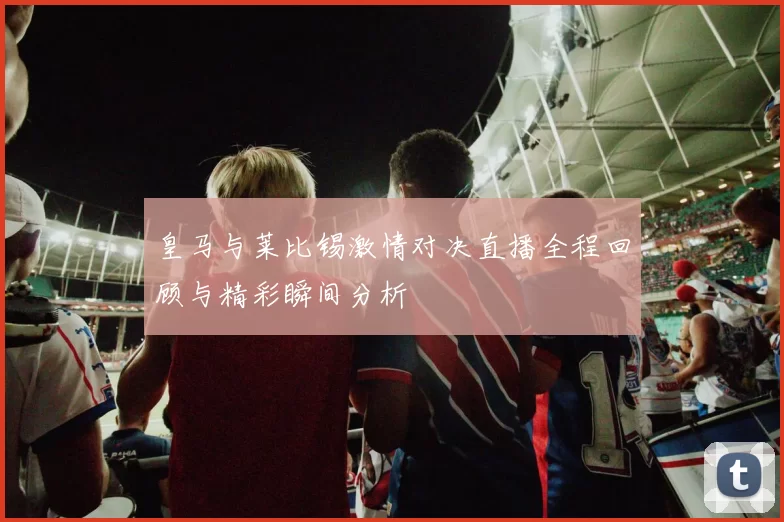 皇马与莱比锡激情对决直播全程回顾与精彩瞬间分析