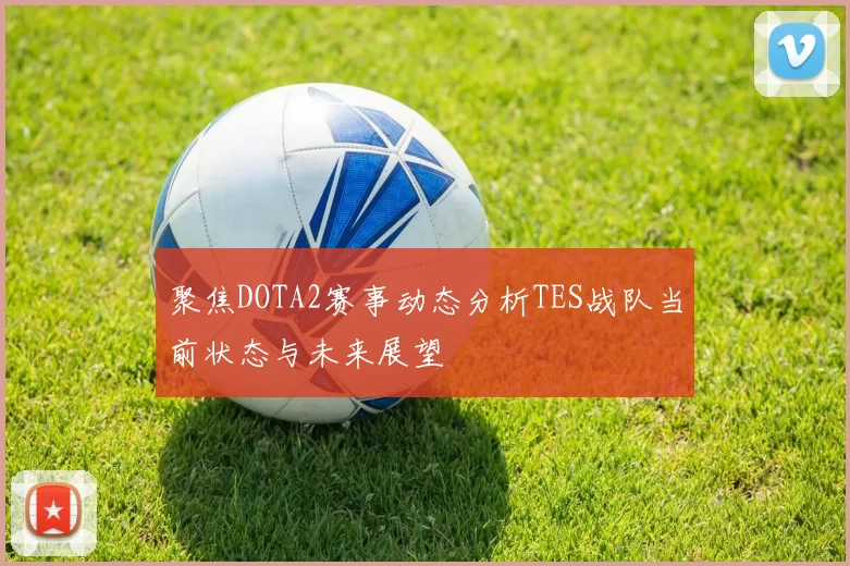 聚焦DOTA2赛事动态分析TES战队当前状态与未来展望