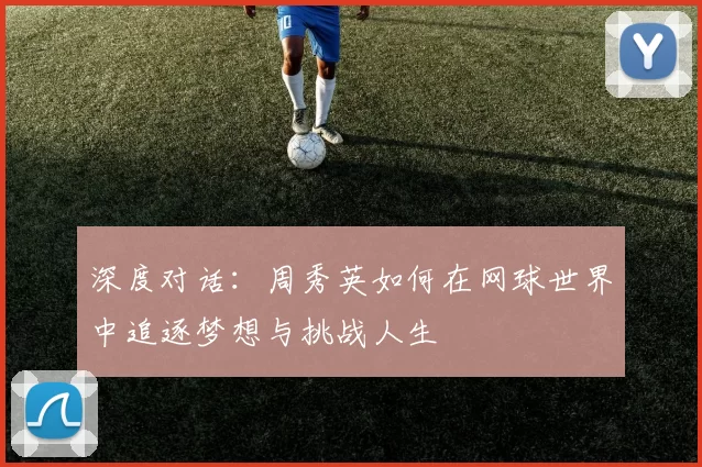 深度对话：周秀英如何在网球世界中追逐梦想与挑战人生
