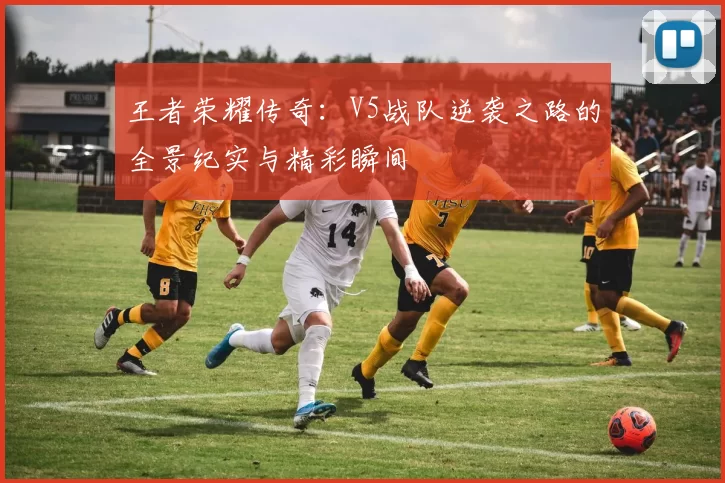 王者荣耀传奇：V5战队逆袭之路的全景纪实与精彩瞬间