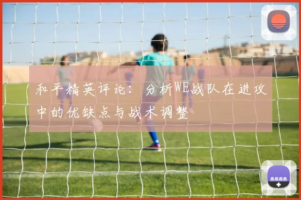 和平精英评论：分析WE战队在进攻中的优缺点与战术调整