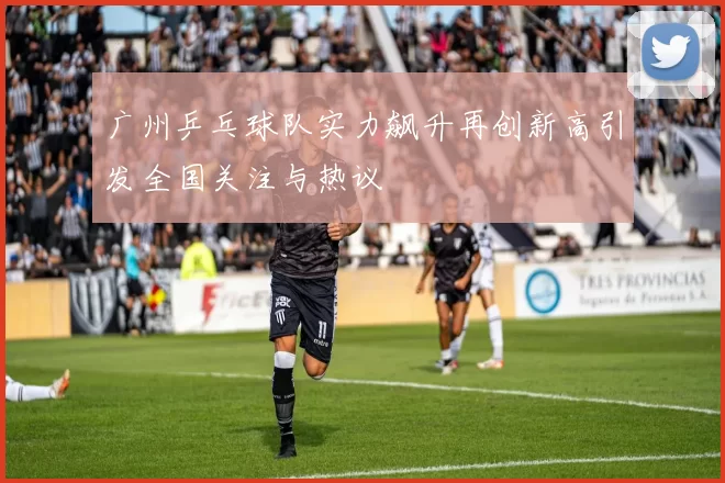 广州乒乓球队实力飙升再创新高引发全国关注与热议