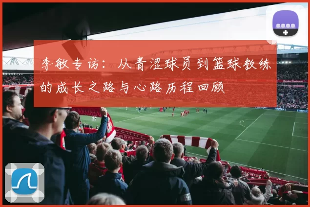 李敏专访：从青涩球员到篮球教练的成长之路与心路历程回顾