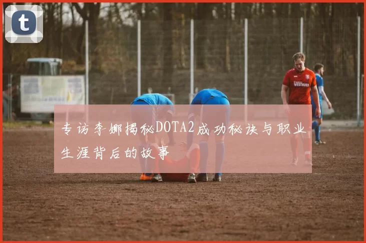 专访李娜揭秘DOTA2成功秘诀与职业生涯背后的故事