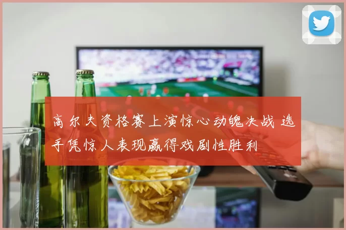 高尔夫资格赛上演惊心动魄决战 选手凭惊人表现赢得戏剧性胜利