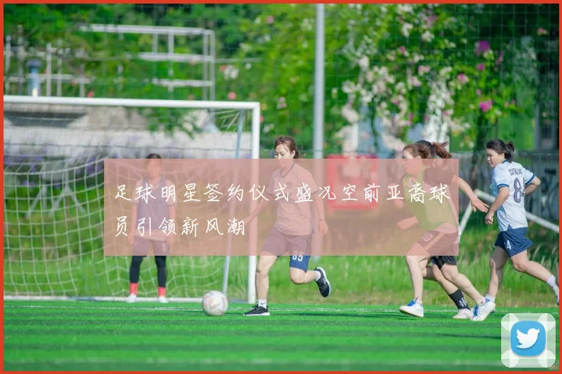 足球明星签约仪式盛况空前亚裔球员引领新风潮