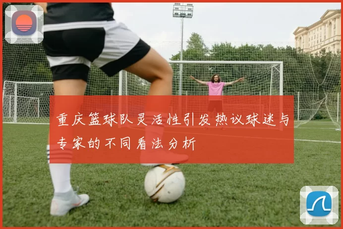 重庆篮球队灵活性引发热议球迷与专家的不同看法分析