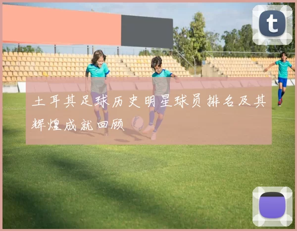 土耳其足球历史明星球员排名及其辉煌成就回顾