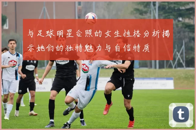 与足球明星合照的女生性格分析揭示她们的独特魅力与自信特质