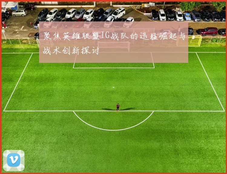 聚焦英雄联盟IG战队的迅猛崛起与战术创新探讨
