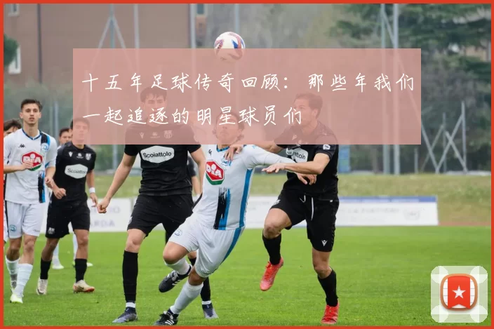十五年足球传奇回顾：那些年我们一起追逐的明星球员们