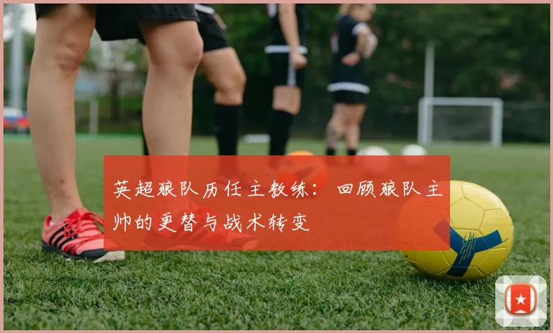 英超狼队历任主教练：回顾狼队主帅的更替与战术转变