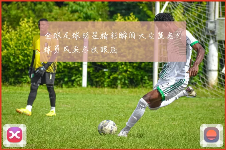 全球足球明星精彩瞬间大合集老外球员风采尽收眼底