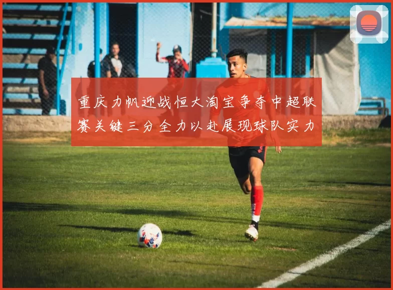 重庆力帆迎战恒大淘宝争夺中超联赛关键三分全力以赴展现球队实力