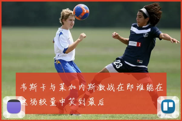 韦斯卡与莱加内斯激战在即谁能在这场较量中笑到最后