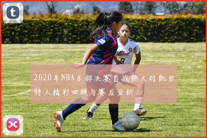 2020年NBA东部决赛首战热火对凯尔特人精彩回顾与赛后分析