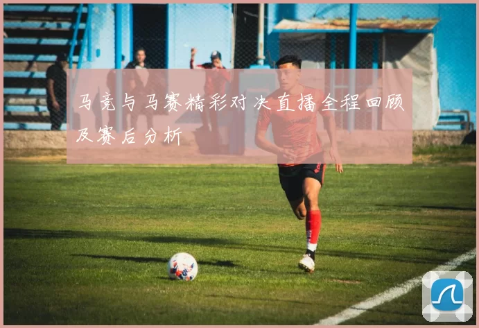 马竞与马赛精彩对决直播全程回顾及赛后分析