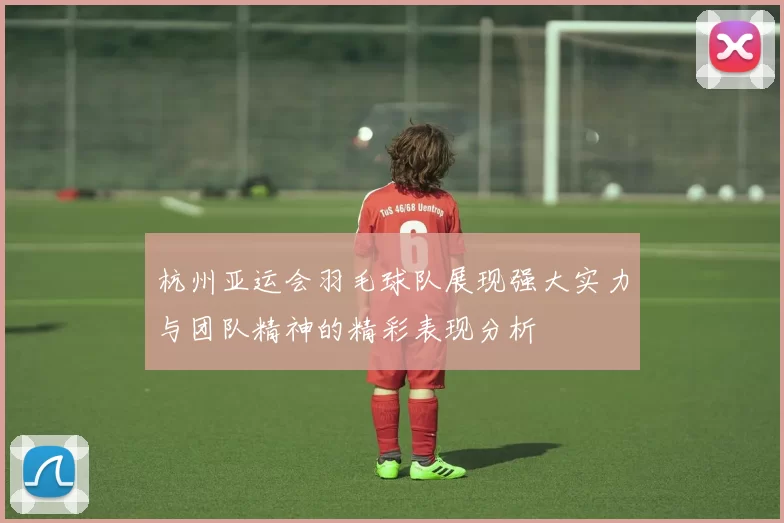 杭州亚运会羽毛球队展现强大实力与团队精神的精彩表现分析