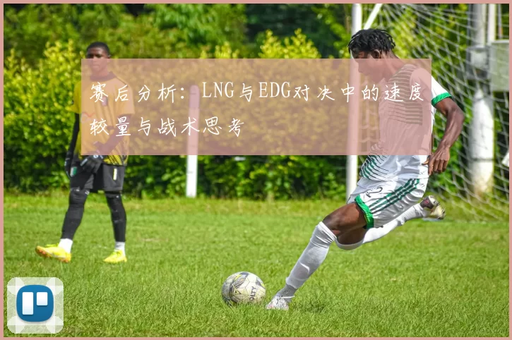 赛后分析：LNG与EDG对决中的速度较量与战术思考