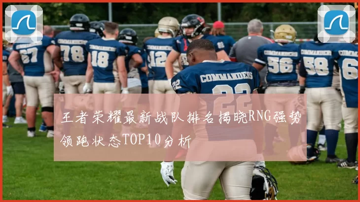 王者荣耀最新战队排名揭晓RNG强势领跑状态TOP10分析