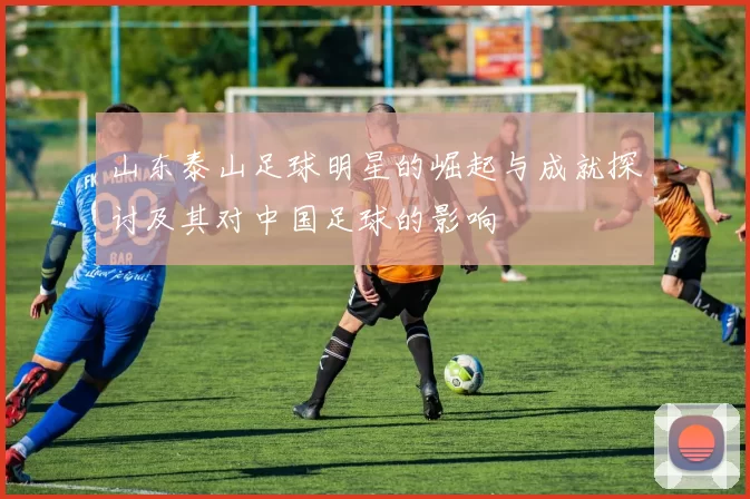 山东泰山足球明星的崛起与成就探讨及其对中国足球的影响