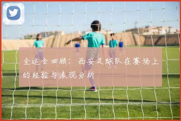 全运会回顾：西安足球队在赛场上的经验与表现分析