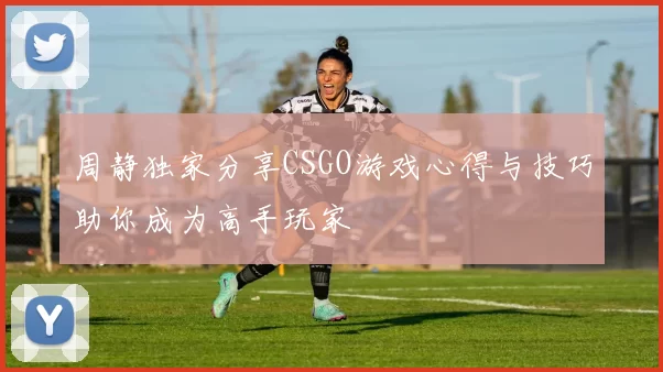周静独家分享CSGO游戏心得与技巧助你成为高手玩家