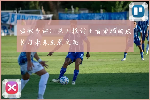 黄敏专访：深入探讨王者荣耀的成长与未来发展之路