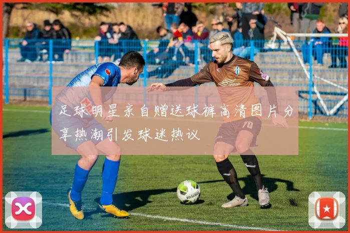 足球明星亲自赠送球裤高清图片分享热潮引发球迷热议