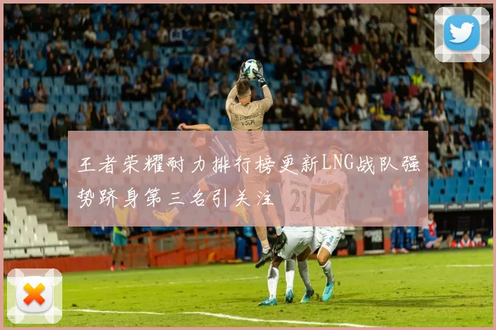 王者荣耀耐力排行榜更新LNG战队强势跻身第三名引关注