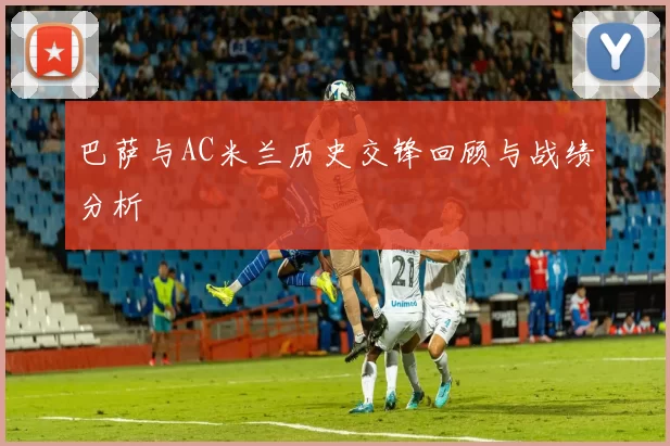 巴萨与AC米兰历史交锋回顾与战绩分析