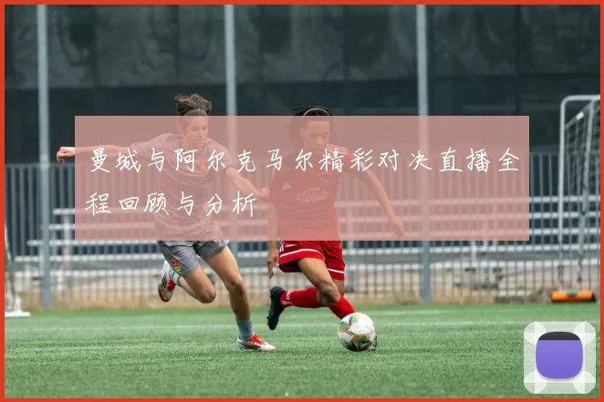 曼城与阿尔克马尔精彩对决直播全程回顾与分析